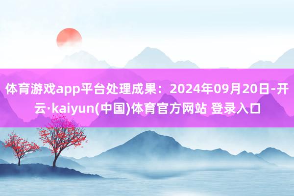 体育游戏app平台处理成果：2024年09月20日-开云·kaiyun(中国)体育官方网站 登录入口