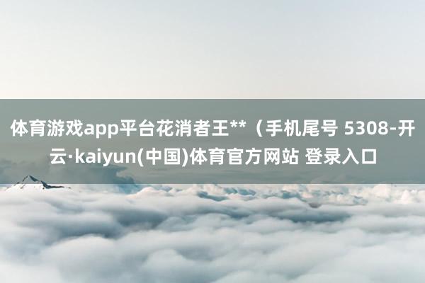 体育游戏app平台花消者王**（手机尾号 5308-开云·kaiyun(中国)体育官方网站 登录入口