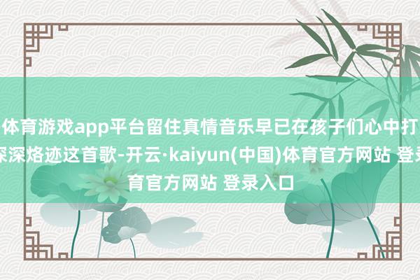 体育游戏app平台留住真情音乐早已在孩子们心中打下了深深烙迹这首歌-开云·kaiyun(中国)体育官方网站 登录入口