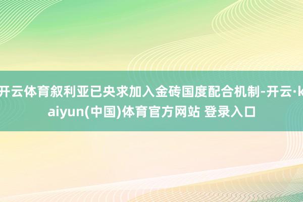 开云体育叙利亚已央求加入金砖国度配合机制-开云·kaiyun(中国)体育官方网站 登录入口