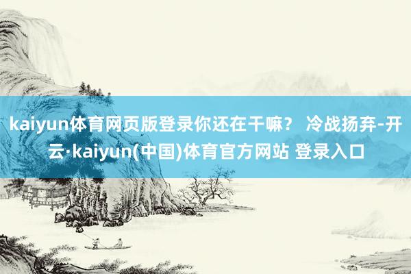 kaiyun体育网页版登录你还在干嘛？ 冷战扬弃-开云·kaiyun(中国)体育官方网站 登录入口