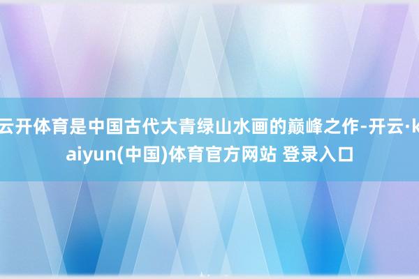 云开体育是中国古代大青绿山水画的巅峰之作-开云·kaiyun(中国)体育官方网站 登录入口
