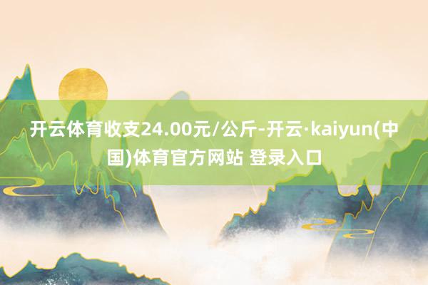 开云体育收支24.00元/公斤-开云·kaiyun(中国)体育官方网站 登录入口