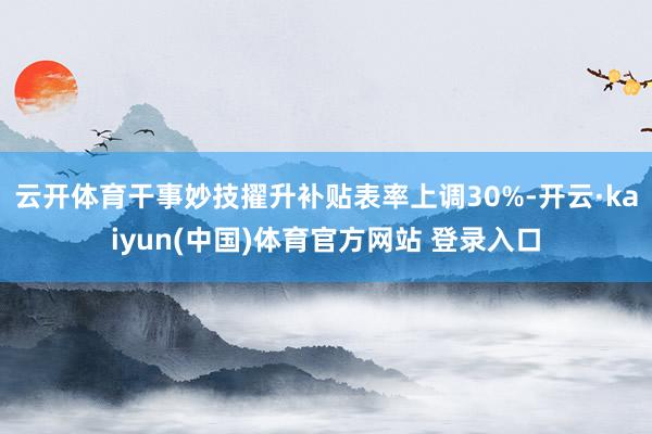 云开体育干事妙技擢升补贴表率上调30%-开云·kaiyun(中国)体育官方网站 登录入口