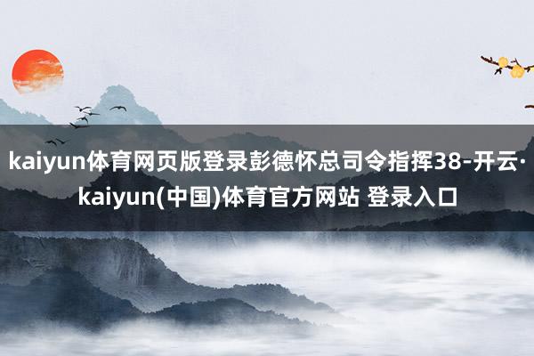 kaiyun体育网页版登录彭德怀总司令指挥38-开云·kaiyun(中国)体育官方网站 登录入口