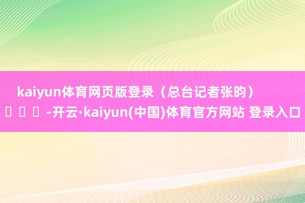 kaiyun体育网页版登录（总台记者张昀）        			-开云·kaiyun(中国)体育官方网站 登录入口