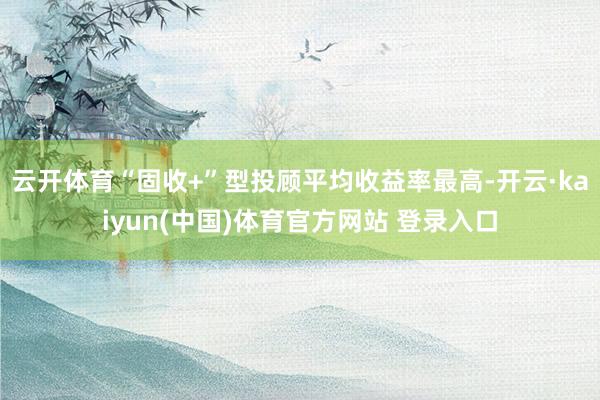 云开体育“固收+”型投顾平均收益率最高-开云·kaiyun(中国)体育官方网站 登录入口
