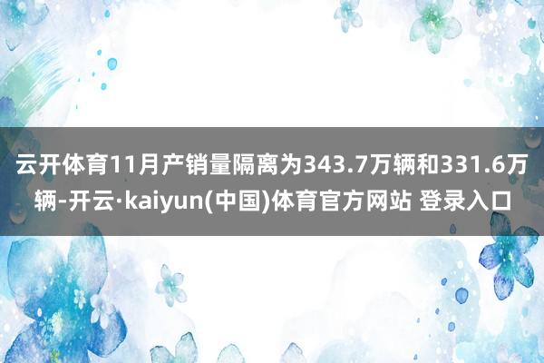 云开体育11月产销量隔离为343.7万辆和331.6万辆-开云·kaiyun(中国)体育官方网站 登录入口