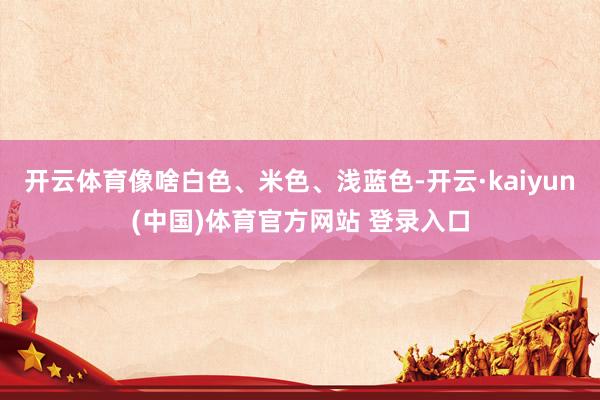 开云体育像啥白色、米色、浅蓝色-开云·kaiyun(中国)体育官方网站 登录入口