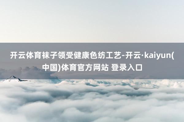 开云体育袜子领受健康色纺工艺-开云·kaiyun(中国)体育官方网站 登录入口