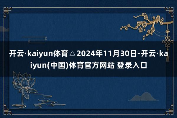 开云·kaiyun体育△2024年11月30日-开云·kaiyun(中国)体育官方网站 登录入口