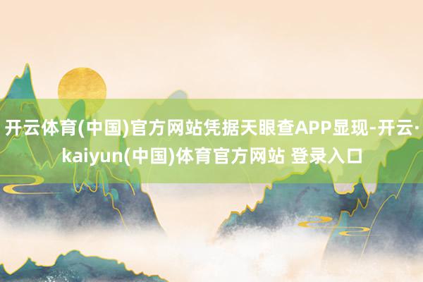 开云体育(中国)官方网站凭据天眼查APP显现-开云·kaiyun(中国)体育官方网站 登录入口