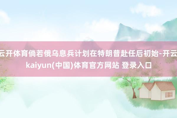 云开体育倘若俄乌息兵计划在特朗普赴任后初始-开云·kaiyun(中国)体育官方网站 登录入口