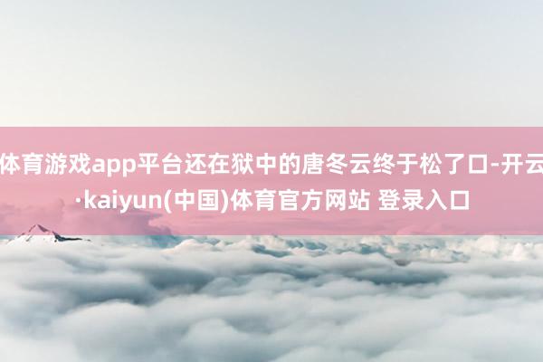 体育游戏app平台还在狱中的唐冬云终于松了口-开云·kaiyun(中国)体育官方网站 登录入口