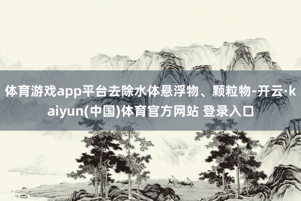 体育游戏app平台去除水体悬浮物、颗粒物-开云·kaiyun(中国)体育官方网站 登录入口