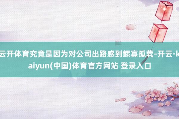 云开体育究竟是因为对公司出路感到鳏寡孤茕-开云·kaiyun(中国)体育官方网站 登录入口