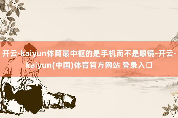 开云·kaiyun体育最中枢的是手机而不是眼镜-开云·kaiyun(中国)体育官方网站 登录入口
