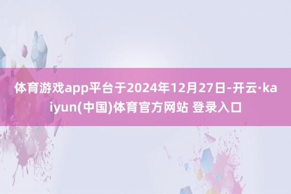 体育游戏app平台于2024年12月27日-开云·kaiyun(中国)体育官方网站 登录入口