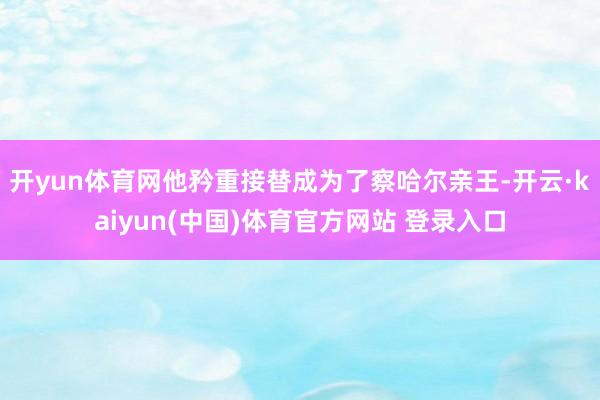 开yun体育网他矜重接替成为了察哈尔亲王-开云·kaiyun(中国)体育官方网站 登录入口