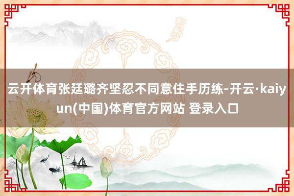 云开体育张廷璐齐坚忍不同意住手历练-开云·kaiyun(中国)体育官方网站 登录入口