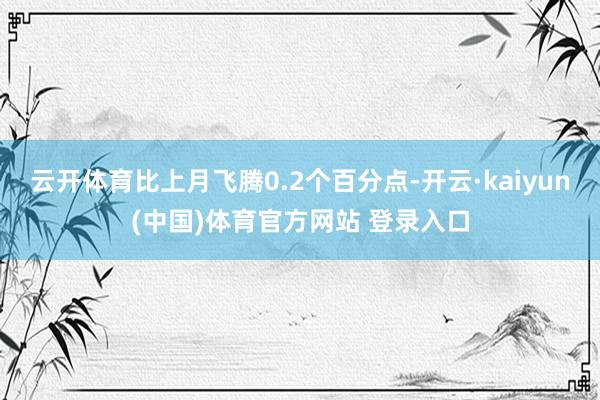 云开体育比上月飞腾0.2个百分点-开云·kaiyun(中国)体育官方网站 登录入口