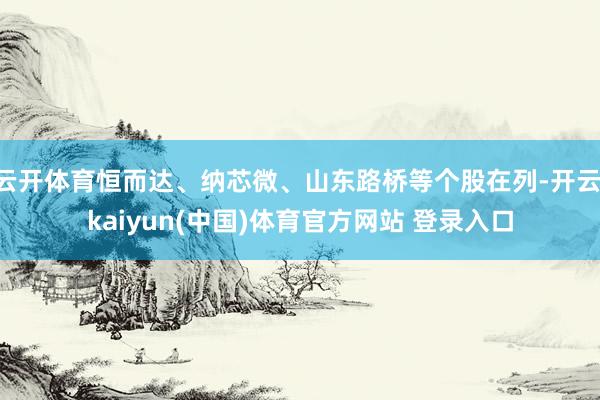 云开体育恒而达、纳芯微、山东路桥等个股在列-开云·kaiyun(中国)体育官方网站 登录入口