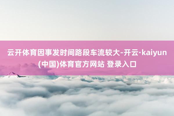 云开体育因事发时间路段车流较大-开云·kaiyun(中国)体育官方网站 登录入口