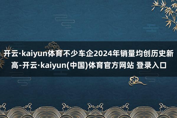 开云·kaiyun体育不少车企2024年销量均创历史新高-开云·kaiyun(中国)体育官方网站 登录入口