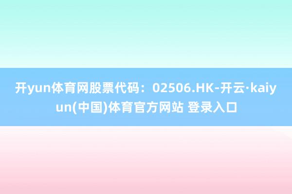 开yun体育网股票代码：02506.HK-开云·kaiyun(中国)体育官方网站 登录入口