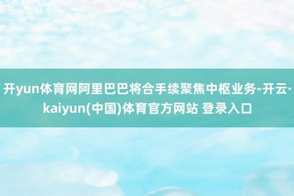 开yun体育网阿里巴巴将合手续聚焦中枢业务-开云·kaiyun(中国)体育官方网站 登录入口