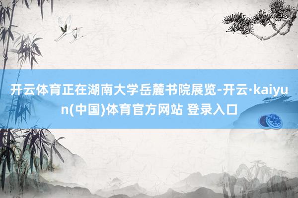 开云体育正在湖南大学岳麓书院展览-开云·kaiyun(中国)体育官方网站 登录入口