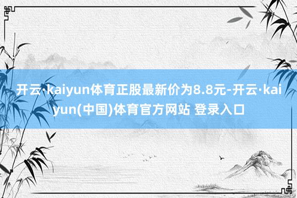 开云·kaiyun体育正股最新价为8.8元-开云·kaiyun(中国)体育官方网站 登录入口