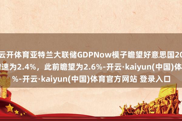 云开体育亚特兰大联储GDPNow模子瞻望好意思国2024年第四季度GDP增速为2.4%，此前瞻望为2.6%-开云·kaiyun(中国)体育官方网站 登录入口