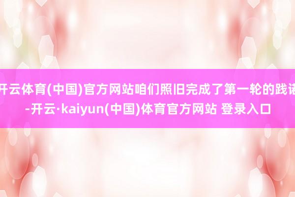 开云体育(中国)官方网站咱们照旧完成了第一轮的践诺-开云·kaiyun(中国)体育官方网站 登录入口