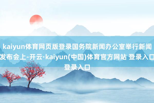 kaiyun体育网页版登录国务院新闻办公室举行新闻发布会上-开云·kaiyun(中国)体育官方网站 登录入口
