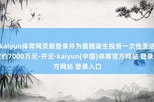 kaiyun体育网页版登录并为面貌诞生投资一次性圣洁用度约7000万元-开云·kaiyun(中国)体育官方网站 登录入口