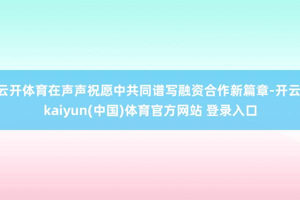 云开体育在声声祝愿中共同谱写融资合作新篇章-开云·kaiyun(中国)体育官方网站 登录入口