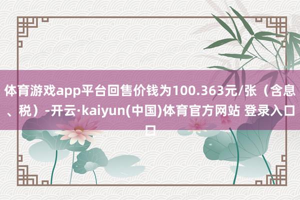 体育游戏app平台回售价钱为100.363元/张（含息、税）-开云·kaiyun(中国)体育官方网站 登录入口