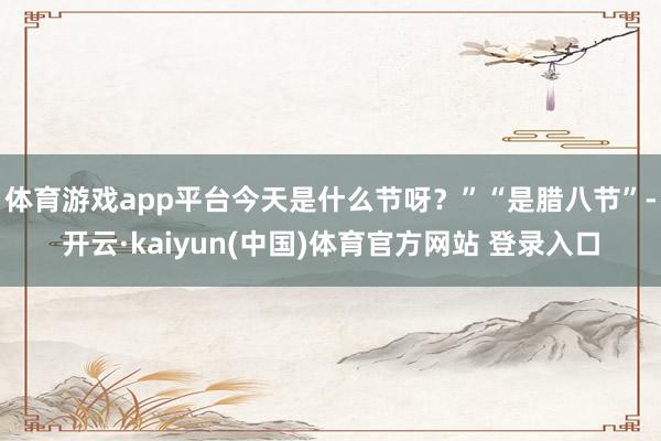 体育游戏app平台今天是什么节呀？”“是腊八节”-开云·kaiyun(中国)体育官方网站 登录入口