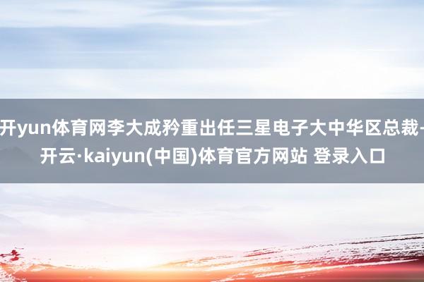 开yun体育网李大成矜重出任三星电子大中华区总裁-开云·kaiyun(中国)体育官方网站 登录入口