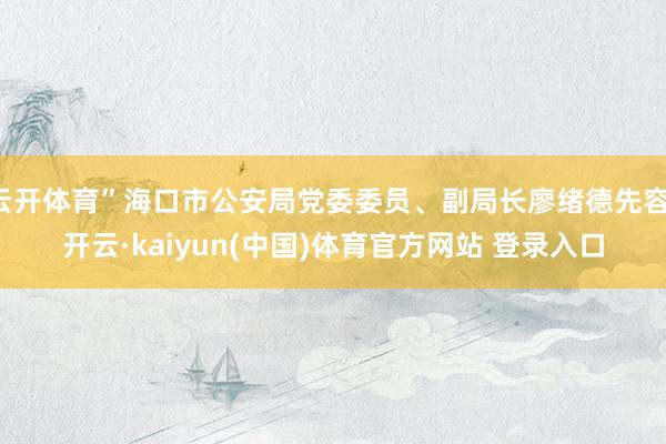 云开体育”海口市公安局党委委员、副局长廖绪德先容-开云·kaiyun(中国)体育官方网站 登录入口
