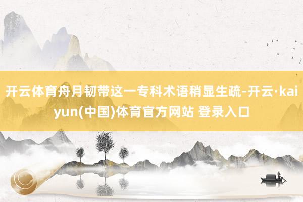 开云体育舟月韧带这一专科术语稍显生疏-开云·kaiyun(中国)体育官方网站 登录入口