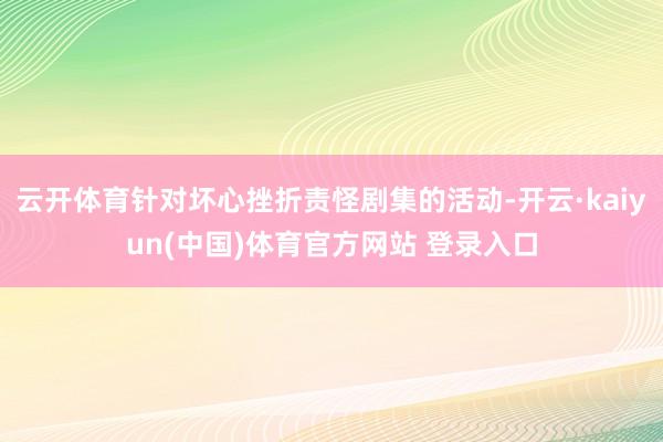 云开体育针对坏心挫折责怪剧集的活动-开云·kaiyun(中国)体育官方网站 登录入口
