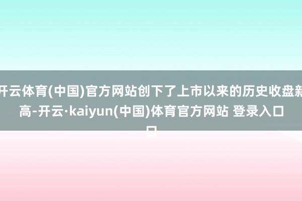 开云体育(中国)官方网站创下了上市以来的历史收盘新高-开云·kaiyun(中国)体育官方网站 登录入口