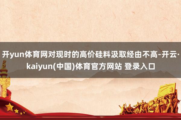 开yun体育网对现时的高价硅料汲取经由不高-开云·kaiyun(中国)体育官方网站 登录入口