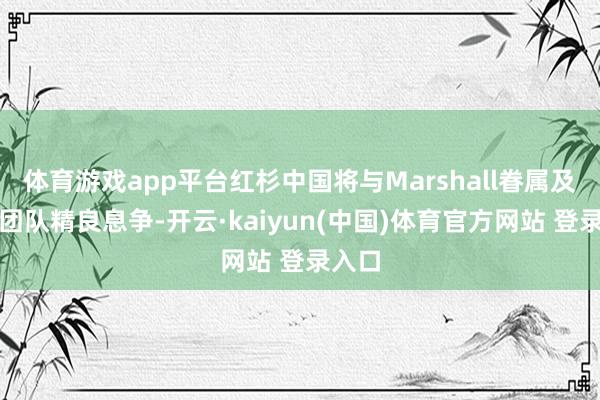 体育游戏app平台红杉中国将与Marshall眷属及解决团队精良息争-开云·kaiyun(中国)体育官方网站 登录入口