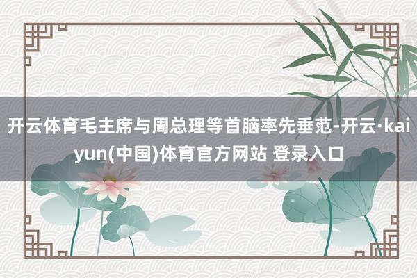 开云体育毛主席与周总理等首脑率先垂范-开云·kaiyun(中国)体育官方网站 登录入口