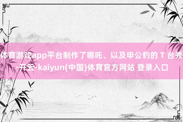 体育游戏app平台制作了哪吒、以及申公豹的 T 台秀-开云·kaiyun(中国)体育官方网站 登录入口