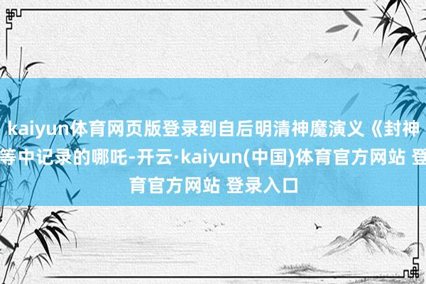 kaiyun体育网页版登录到自后明清神魔演义《封神演义》等中记录的哪吒-开云·kaiyun(中国)体育官方网站 登录入口