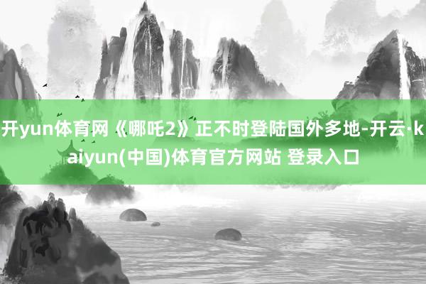 开yun体育网《哪吒2》正不时登陆国外多地-开云·kaiyun(中国)体育官方网站 登录入口